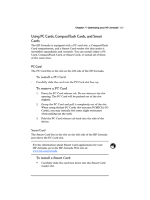 Page 125 Chapter 7 | Optimizing your HP Jornada | 121 
  
Using PC Cards, CompactFlash Cards, and Smart 
Cards 
The HP Jornada is equipped with a PC card slot, a CompactFlash 
Card compartment, and a Smart Card reader slot that make it 
incredibly expandable and versatile. You can install either a PC 
Card, CompactFlash Card, or Smart Card, or install all of them 
at the same time. 
PC Card 
The PC Card fits in the slot on the left side of the HP Jornada. 
To install a PC Card 
· Carefully slide the card into...