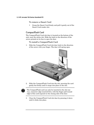 Page 126122 HP Jornada 700 Series Handheld PC 
 
To remove a Smart Card 
  Grasp the Smart Card firmly and pull it gently out of the 
Smart Card reader slot. 
CompactFlash Card 
The CompactFlash Card slot door is located on the bottom of the 
unit, near the stylus slot. Slide the latch in the direction of the 
arrow printed on its face to open the door. 
To install a CompactFlash Card 
1.  Slide the CompactFlash Card slot door latch in the direction 
of the arrow with your finger. The door will spring open....