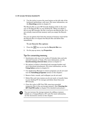 Page 128124 HP Jornada 700 Series Handheld PC 
 
2.  Use the stylus to press the reset button on the left side of the 
keyboard, performing a soft reset. (For more information, see 
the Resetting section in chapter 8.) 
The Recycle Bin on your HP Jornada desktop works in the same 
way as the Recycle Bin on your desktop PC. When you delete a 
file on your HP Jornada, the file is moved to the Recycle Bin. It is 
not actually removed from memory until you empty the Recycle 
Bin.  
You can set options that limit the...