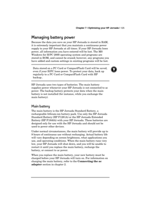 Page 129 Chapter 7 | Optimizing your HP Jornada | 125 
  
Managing battery power
Managing battery powerManaging battery power Managing battery power 
    
Because the data you save on your HP Jornada is stored in RAM, 
it is extremely important that you maintain a continuous power 
supply to your HP Jornada at all times. If your HP Jornada loses 
power, all information you have entered will be lost. The MS 
Windows for H/PC 2000 operating system and programs are 
stored in ROM, and cannot be erased; however, any...