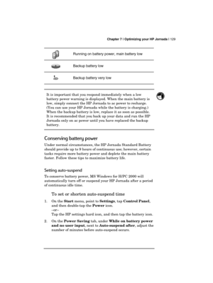 Page 133 Chapter 7 | Optimizing your HP Jornada | 129 
  
Running on battery power, main battery low 
   Backup battery low 
    Backup battery very low 
 
It is important that you respond immediately when a low 
battery power warning is displayed. When the main battery is 
low, simply connect the HP Jornada to ac power to recharge. 
(You can use your HP Jornada while the battery is charging.) 
When the backup battery is low, replace it as soon as possible. 
It is recommended that you back up your data and run...