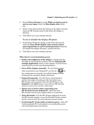 Page 135 Chapter 7 | Optimizing your HP Jornada | 131 
  
2. On the Power Saving tab, under While on battery power 
and no user input, select the Dim display after check 
box. 
3.  Select a time interval from the list box at the right to set how 
long your HP Jornada must be idle before the display is 
dimmed. 
4.  Click OK to save your settings and exit. 
To set or disable the display off option 
1.  In the Power Properties dialog, on the Power Saving tab, 
select the Turn off the display when system cannot...