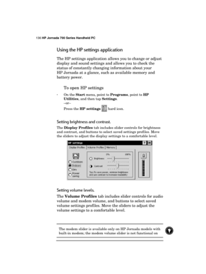 Page 140136 HP Jornada 700 Series Handheld PC 
 
Using the HP settings application 
The HP settings application allows you to change or adjust 
display and sound settings and allows you to check the 
status of constantly changing information about your 
HP Jornada at a glance, such as available memory and 
battery power. 
To open HP settings 
· On the Start menu, point to Programs, point to HP 
Utilities, and then tap Settings.  
–or– 
Press the HP settings 
 hard icon. 
Setting brightness and contrast. 
The...