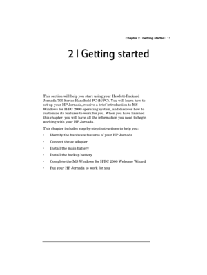 Page 15 Chapter 2 | Getting started | 11 
  
2 | Getting s
2 | Getting s2 | Getting s 2 | Getting started
tartedtarted tarted 
    
 
 
This section will help you start using your Hewlett-Packard 
Jornada 700 Series Handheld PC (H/PC). You will learn how to 
set up your HP Jornada, receive a brief introduction to MS 
Windows for H/PC 2000 operating system, and discover how to 
customize its features to work for you. When you have finished 
this chapter, you will have all the information you need to begin...