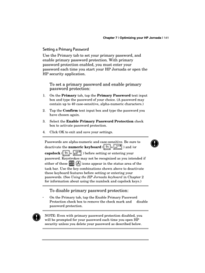 Page 145 Chapter 7 | Optimizing your HP Jornada | 141 
  
Setting a Primary Password 
Use the Primary tab to set your primary password, and 
enable primary password protection. With primary 
password protection enabled, you must enter your 
password each time you start your HP Jornada or open the 
HP security application.  
To set a primary password and enable primary 
password protection:  
1. On the Primary tab, tap the Primary Password text input 
box and type the password of your choice. (A password may...