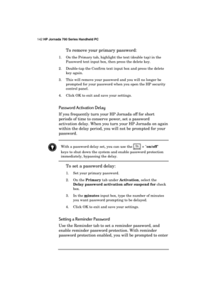 Page 146142 HP Jornada 700 Series Handheld PC 
 
To remove your primary password:  
1.  On the Primary tab, highlight the text (double tap) in the 
Password text input box, then press the delete key. 
2.  Double-tap the Confirm text input box and press the delete 
key again. 
3.  This will remove your password and you will no longer be 
prompted for your password when you open the HP security 
control panel. 
4.  Click OK to exit and save your settings. 
Password Activation Delay 
If you frequently turn your HP...