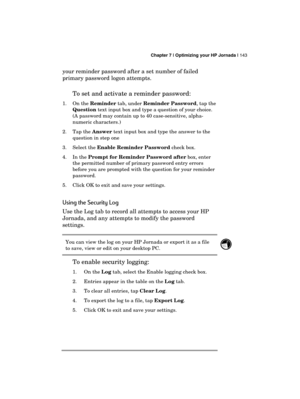 Page 147 Chapter 7 | Optimizing your HP Jornada | 143 
  
your reminder password after a set number of failed 
primary password logon attempts.  
To set and activate a reminder password:  
1. On the Reminder tab, under Reminder Password, tap the 
Question text input box and type a question of your choice. 
(A password may contain up to 40 case-sensitive, alpha-
numeric characters.) 
2. Tap the Answer text input box and type the answer to the 
question in step one 
3. Select the Enable Reminder Password check...