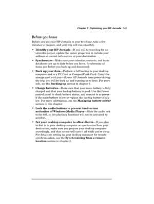 Page 149 Chapter 7 | Optimizing your HP Jornada | 145 
  
Before you leave 
Before you put your HP Jornada in your briefcase, take a few 
minutes to prepare, and your trip will run smoothly.  
 Identify your HP Jornada—If you will be traveling for an 
extended period, update the owner properties to include your 
address or contact information at your destination. 
 Synchronize—Make sure your calendar, contacts, and tasks 
databases are up-to-date before you leave. Synchronize all 
items just before you back up...