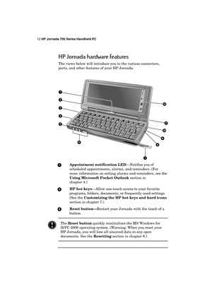 Page 1612 HP Jornada 700 Series Handheld PC 
 
HP Jornada hardware features 
The views below will introduce you to the various connectors, 
ports, and other features of your HP Jornada. 
 
 
 Appointment notification LED—Notifies you of 
scheduled appointments, alarms, and reminders. (For 
more information on setting alarms and reminders, see the 
Using Microsoft Pocket Outlook section in  
chapter 4.) 
 HP hot keys—Allow one-touch access to your favorite 
programs, folders, documents, or frequently used...