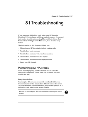 Page 151 Chapter 8 | Troubleshooting | 147 
  
8 | Troubleshooting 
8 | Troubleshooting 8 | Troubleshooting  8 | Troubleshooting  
If you encounter difficulties while using your HP Jornada 
Handheld PC, this chapter will help you find answers. If you need 
information about troubleshooting Microsoft ActiveSync, click 
Connection Settings on the File menu, then click the help 
button.  
The information in this chapter will help you: 
  Maintain your HP Jornada in its best working order  
  Troubleshoot basic...