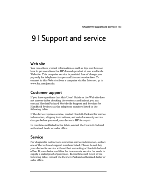 Page 167 Chapter 9 | Support and service | 163 
  
9 | Support and service 
9 | Support and service 9 | Support and service  9 | Support and service  
    
Web site 
Web site Web site  Web site  
    
You can obtain product information as well as tips and hints on 
how to get more from the HP Jornada product at our worldwide 
Web site. This computer service is provided free of charge; you 
pay only for telephone charges and Internet service fees. To 
connect to this Web site from a computer via the Internet, go...