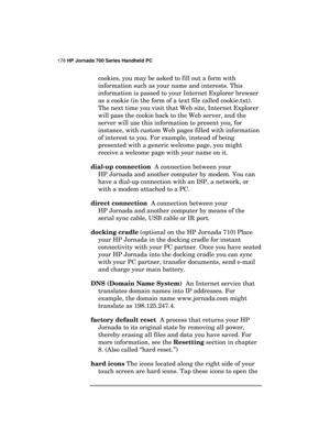 Page 182178 HP Jornada 700 Series Handheld PC 
 
cookies, you may be asked to fill out a form with 
information such as your name and interests. This 
information is passed to your Internet Explorer browser 
as a cookie (in the form of a text file called cookie.txt). 
The next time you visit that Web site, Internet Explorer 
will pass the cookie back to the Web server, and the 
server will use this information to present you, for 
instance, with custom Web pages filled with information 
of interest to you. For...