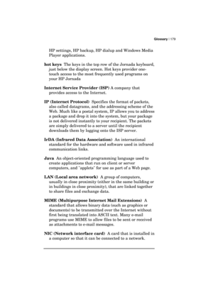 Page 183Glossary | 179 
  
HP settings, HP backup, HP dialup and Windows Media 
Player applications. 
hot keys  The keys in the top row of the Jornada keyboard, 
just below the display screen. Hot keys provider one-
touch access to the most frequently used programs on 
your HP Jornada 
Internet Service Provider (ISP) A company that 
provides access to the Internet. 
IP (Internet Protocol)  Specifies the format of packets, 
also called datagrams, and the addressing scheme of the 
Web. Much like a postal system,...