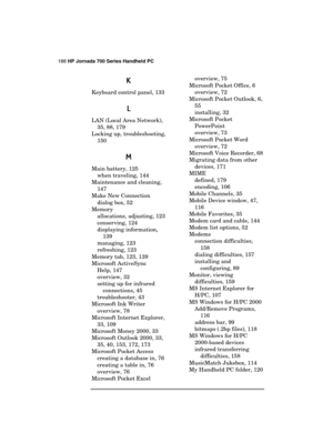 Page 192188 HP Jornada 700 Series Handheld PC 
 
K
KK K 
Keyboard control panel, 133 
L
LL L 
LAN (Local Area Network), 
35, 88, 179 
Locking up, troubleshooting, 
150 
M
MM M 
Main battery, 125 
when traveling, 144 
Maintenance and cleaning, 
147 
Make New Connection 
dialog box, 52 
Memory 
allocations, adjusting, 123 
conserving, 124 
displaying information, 
139 
managing, 123 
refreshing, 123 
Memory tab, 123, 139 
Microsoft ActiveSync 
Help, 147 
overview, 32 
setting up for infrared 
connections, 45...