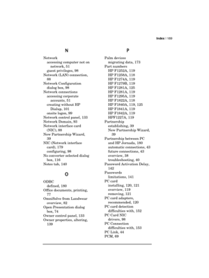 Page 193Index | 189 
  
N
NN N 
Network 
accessing computer not on 
network, 51 
guest privileges, 98 
Network (LAN) connection, 
88 
Network Configuration 
dialog box, 98 
Network connections 
accessing corporate 
accounts, 51 
creating without HP 
Dialup, 101 
onsite logon, 99 
Network control panel, 133 
Network Domain, 93 
Network interface card 
(NIC), 88 
New Partnership Wizard, 
39 
NIC (Network interface 
card), 179 
configuring, 98 
No converter selected dialog 
box, 116 
Notes tab, 140 
O
OO O 
ODBC...