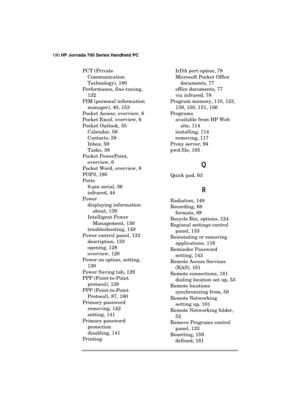 Page 194190 HP Jornada 700 Series Handheld PC 
 
PCT (Private 
Communication 
Technology), 180 
Performance, fine-tuning, 
132 
PIM (personal information 
manager), 40, 153 
Pocket Access, overview, 6 
Pocket Excel, overview, 6 
Pocket Outlook, 55 
Calendar, 56 
Contacts, 58 
Inbox, 59 
Tasks, 58 
Pocket PowerPoint, 
overview, 6 
Pocket Word, overview, 6 
POP3, 180 
Ports 
9-pin serial, 36 
infrared, 44 
Power 
displaying information 
about, 139 
Intelligent Power 
Management, 130 
troubleshooting, 149 
Power...
