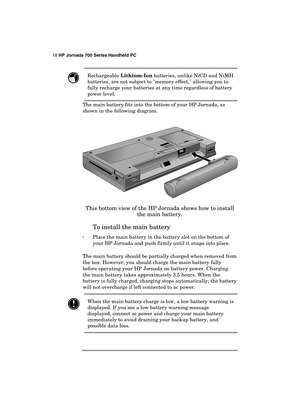 Page 2218 HP Jornada 700 Series Handheld PC 
 
 Rechargeable Lithium-Ion batteries, unlike NiCD and NiMH 
batteries, are not subject to memory effect, allowing you to 
fully recharge your batteries at any time regardless of battery 
power level. 
The main battery fits into the bottom of your HP Jornada, as 
shown in the following diagram. 
 
 
This bottom view of the HP Jornada shows how to install 
the main battery. 
To install the main battery 
· Place the main battery in the battery slot on the bottom of...