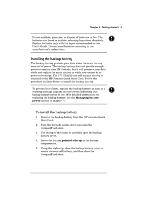 Page 23 Chapter 2 | Getting started | 19 
  
Do not mutilate, puncture, or dispose of batteries in fire. The 
batteries can burst or explode, releasing hazardous chemicals. 
Replace batteries only with the types recommended in this 
User’s Guide. Discard used batteries according to the 
manufacturer’s instructions. 
 
Installing the backup battery 
The backup battery protects your data when the main battery 
runs out of power. The backup battery does not provide enough 
power to operate your HP Jornada, but it...