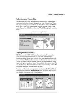 Page 27 Chapter 2 | Getting started | 23 
  
Selecting your Home City 
MS Windows for H/PC 2000 displays current time and regional 
information for the city you designate as your “Home City.” Tap 
the city nearest your home from the drop-down list on the Home 
City tab. If your city is not listed, you can use the World Clock 
control panel to add it later. (See the World Clock topic in online 
Help.)  
 
Setting the World Clock 
MS Windows for H/PC 2000 uses the system clock to monitor 
your alarms and...