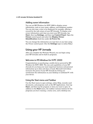 Page 2824 HP Jornada 700 Series Handheld PC 
 
Adding owner information 
You can set MS Windows for H/PC 2000 to display owner 
information, such as your name, address, and telephone number. 
You can also type a note to be displayed; for example, offering a 
reward for the safe return of your HP Jornada. To display your 
owner information each time you start your HP Jornada, tap 
Start, then tap Settings, and then tap Control Panel. Open the 
Owner control panel and select the Display Owner 
Identification...