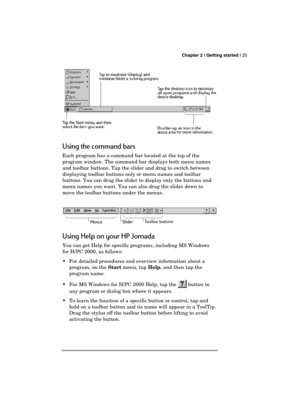 Page 29 Chapter 2 | Getting started | 25 
  
 
Using the command bars 
Each program has a command bar located at the top of the 
program window. The command bar displays both menu names 
and toolbar buttons. Tap the slider and drag to switch between 
displaying toolbar buttons only or menu names and toolbar 
buttons. You can drag the slider to display only the buttons and 
menu names you want. You can also drag the slider down to 
move the toolbar buttons under the menus. 
Using Help on your HP Jornada 
You can...