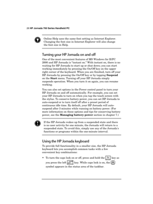 Page 3026 HP Jornada 700 Series Handheld PC 
 
 Online Help uses the same font setting as Internet Explorer. 
Changing the font size in Internet Explorer will also change 
the font size in Help. 
Turning your HP Jornada on and off 
One of the most convenient features of MS Windows for H/PC 
2000 and HP Jornada is “instant on.” With instant on, there is no 
waiting for HP Jornada to start up or shut down; you can start 
working immediately by pressing the On/Off key on the upper 
right corner of the keyboard....