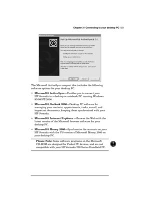 Page 37 Chapter 3 | Connecting to your desktop PC | 33 
  
 
The Microsoft ActiveSync compact disc includes the following 
software options for your desktop PC. 
 Microsoft® ActiveSync—Enables you to connect your 
HP Jornada to a desktop or notebook PC running Windows 
95/98/NT/2000. 
 Microsoft® Outlook 2000—Desktop PC software for 
managing your contacts, appointments, tasks, e-mail, and 
important documents, keeping them synchronized with your 
HP Jornada. 
 Microsoft® Internet Explorer —Browse the Web...