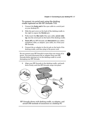 Page 41 Chapter 3 | Connecting to your desktop PC | 37 
  
To connect via serial port using the docking 
cradle (optional on the HP Jornada 710) 
1. Connect the 9-pin end of the sync cable to a serial port 
on your desktop PC. 
2.  Slide the port cover on the back of the docking cradle to 
the right to expose the Serial port. 
3.  Fully insert the flat end of the sync cable, arrow side 
up, into the serial port on the back of the docking cradle. 
4. Turn off your HP Jornada and disconnect any cables 
(telephone...