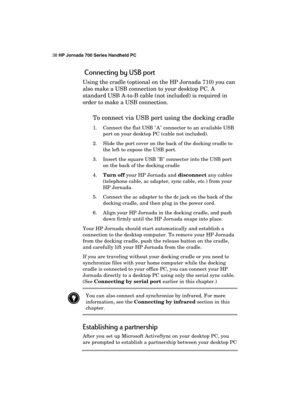 Page 4238 HP Jornada 700 Series Handheld PC 
 
 Connecting by USB port 
Using the cradle (optional on the HP Jornada 710) you can 
also make a USB connection to your desktop PC. A 
standard USB A-to-B cable (not included) is required in 
order to make a USB connection. 
To connect via USB port using the docking cradle 
1.  Connect the flat USB A connector to an available USB 
port on your desktop PC (cable not included). 
2.  Slide the port cover on the back of the docking cradle to 
the left to expose the USB...