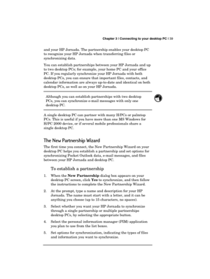 Page 43 Chapter 3 | Connecting to your desktop PC | 39 
  
and your HP Jornada. The partnership enables your desktop PC 
to recognize your HP Jornada when transferring files or 
synchronizing data.  
You can establish partnerships between your HP Jornada and up 
to two desktop PCs; for example, your home PC and your office 
PC. If you regularly synchronize your HP Jornada with both 
desktop PCs, you can ensure that important files, contacts, and 
calendar information are always up-to-date and identical on both...