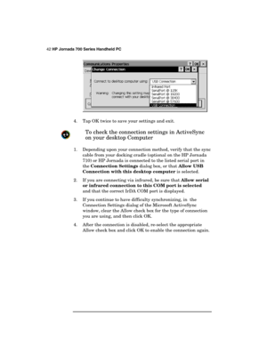 Page 4642 HP Jornada 700 Series Handheld PC 
 
 
 
4.  Tap OK twice to save your settings and exit. 
 
To check the connection settings in ActiveSync 
on your desktop Computer 
 
1.  Depending upon your connection method, verify that the sync 
cable from your docking cradle (optional on the HP Jornada 
710) or HP Jornada is connected to the listed serial port in 
the Connection Settings dialog box, or that Allow USB 
Connection with this desktop computer is selected. 
2.  If you are connecting via infrared, be...