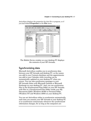 Page 51 Chapter 3 | Connecting to your desktop PC | 47 
  
ActiveSync displays the properties for that file or program, as if 
you had clicked Properties on the File menu. 
 
The Mobile Device window on your desktop PC displays 
the contents of your HP Jornada. 
Synchronizing data
Synchronizing dataSynchronizing data Synchronizing data 
    
Microsoft ActiveSync enables you to synchronize data 
between your HP Jornada and desktop PC, so the names 
you add to your Contacts database and the appointments 
you add...