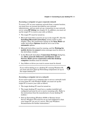 Page 55 Chapter 3 | Connecting to your desktop PC | 51 
  
Accessing a computer on your corporate network 
To access a PC on your corporate network from a remote location, 
you must have an account provided by your network 
administrator, and you must set up a connection to your network 
server using HP dialup (see chapter 6). In addition, you must set 
up the target PC to receive your calls as follows. 
  The target PC must be turned on. 
  Microsoft ActiveSync must be set up on the target PC. (See the...