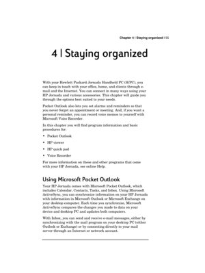 Page 59 Chapter 4 | Staying organized | 55 
  
4 | Staying organized
4 | Staying organized4 | Staying organized 4 | Staying organized 
    
With your Hewlett Packard Jornada Handheld PC (H/PC), you 
can keep in touch with your office, home, and clients through e-
mail and the Internet. You can connect in many ways using your 
HP Jornada and various accessories. This chapter will guide you 
through the options best suited to your needs. 
Pocket Outlook also lets you set alarms and reminders so that 
you never...