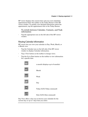 Page 65 Chapter 4 | Staying organized | 61 
  
HP viewer displays the current date and your next scheduled 
appointment below the toolbar in the Today Banner of the HP 
viewer window. To quickly view detailed information about the 
appointment, tap the appointment title in the Today Banner. 
To switch between Calendar, Contacts, and Task 
information 
· Tap the appropriate icon on the left side of the HP viewer 
window. 
Viewing Calendar information 
HP viewer lets you view your calendar in Day, Week, Month, or...