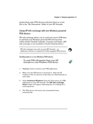 Page 69 Chapter 4 | Staying organized | 65 
  
memos from some PDA devices and store them as a text 
file in the My Documents folder of your HP Jornada. 
Using HP info exchange with non-Windows powered 
PDA devices 
HP info exchange allows you to send and receive PIM data 
to and from non-Windows powered PDA devices from 
within Pocket Outlook Calendar, Contacts and Tasks. (HP 
info exchange is not available in Pocket Outlook Inbox.) 
HP info exchange runs only on your HP Jornada – no 
additional software is...