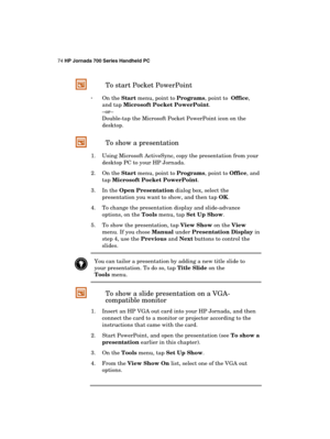 Page 7874 HP Jornada 700 Series Handheld PC 
 
 To start Pocket PowerPoint 
· On the Start menu, point to Programs, point to  Office, 
and tap Microsoft Pocket PowerPoint. 
–or– 
Double-tap the Microsoft Pocket PowerPoint icon on the 
desktop. 
 To show a presentation 
1.  Using Microsoft ActiveSync, copy the presentation from your 
desktop PC to your HP Jornada. 
2. On the Start menu, point to Programs, point to Office, and 
tap Microsoft Pocket PowerPoint. 
3. In the Open Presentation dialog box, select the...