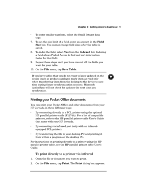 Page 81 Chapter 5 | Getting down to business | 77 
  
· To enter smaller numbers, select the Small Integer data 
type. 
7.  To set the size limit of a field, enter an amount in the Field 
Size box. You cannot change field sizes after the table is 
saved. 
8.  To index the field, select Yes from the Indexed list. Indexing 
a field allows Pocket Access to find and sort information 
faster for that field. 
9.  Repeat these steps until you have created all the fields you 
want for your table. 
10. On the File menu,...