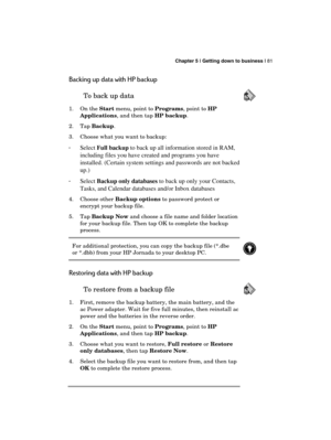 Page 85 Chapter 5 | Getting down to business | 81 
  
Backing up data with HP backup 
To back up data  
1. On the Start menu, point to Programs, point to HP 
Applications, and then tap HP backup. 
2. Tap Backup. 
3.  Choose what you want to backup: 
· 
Select Full backup to back up all information stored in RAM, 
including files you have created and programs you have 
installed. (Certain system settings and passwords are not backed 
up.) 
· Select Backup only databases to back up only your Contacts, 
Tasks, and...