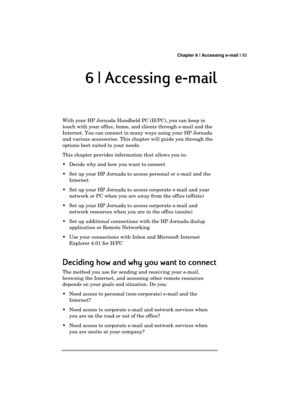 Page 89 Chapter 6 | Accessing e-mail | 85 
  
6 |
6 |6 | 6 | Accessing e
 Accessing e Accessing e  Accessing e-
-- -mail
mailmail mail 
    
With your HP Jornada Handheld PC (H/PC), you can keep in 
touch with your office, home, and clients through e-mail and the 
Internet. You can connect in many ways using your HP Jornada 
and various accessories. This chapter will guide you through the 
options best suited to your needs. 
This chapter provides information that allows you to: 
  Decide why and how you want...