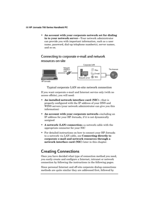 Page 9288 HP Jornada 700 Series Handheld PC 
 
 An account with your corporate network set for dialing 
in to your network server—Your network administrator 
can provide you with important information, such as a user 
name, password, dial-up telephone number(s), server names, 
and so on. 
Connecting to corporate e-mail and network  
resources on-site 
 
Typical corporate LAN on-site network connection 
If you want corporate e-mail and Internet service only (with no 
access offsite), you will need: 
 An...