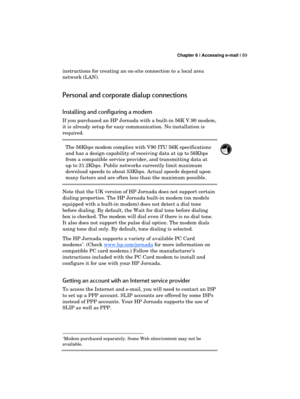 Page 93 Chapter 6 | Accessing e-mail | 89 
  
instructions for creating an on-site connection to a local area 
network (LAN). 
Personal and corporate dialup connections 
Installing and configuring a modem 
If you purchased an HP Jornada with a built-in 56K V.90 modem, 
it is already setup for easy communication. No installation is 
required.  
The 56Kbps modem complies with V90 ITU 56K specifications 
and has a design capability of receiving data at up to 56Kbps 
from a compatible service provider, and...