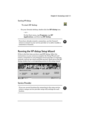 Page 95 Chapter 6 | Accessing e-mail | 91 
  
Starting HP dialup 
To start HP dialup  
 
· On your Jornada desktop, double-click the HP dialup icon. 
—or— 
On the Start menu, tap Programs, tap HP 
Applications, and then tap HP dialup. 
If you have already created a connection, use the Connect! 
screen to connect to your service provider or to add or modify a 
connection or location. 
 
 
Running the HP dialup Setup Wizard
Running the HP dialup Setup WizardRunning the HP dialup Setup Wizard Running the HP dialup...