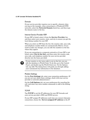 Page 9692 HP Jornada 700 Series Handheld PC 
 
Domain 
If your service provider requires you to specify a domain when 
you log on (for example, when connecting to a Windows® NT® 
network), select the Network Domain check box, and then type 
the domain name in the box. 
Internet Service Provider (ISP) 
If your ISP is listed, select it from the Service Provider list, 
and then select your country, state, and city to ensure you get the 
local dialup number for your ISP. 
When you select an ISP from the list, the...