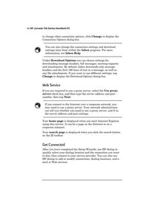 Page 9894 HP Jornada 700 Series Handheld PC 
 
to change other connection options, click Change to display the 
Connection Options dialog box. 
 You can also change the connection settings and download 
settings later from within the Inbox program. For more 
information, see Inbox Help. 
Under Download Options you can choose settings for 
downloading message headers, full messages, meeting requests 
and attachments. By default, Inbox downloads only message 
headers and the first 100 lines of text in a message,...
