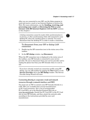 Page 101 Chapter 6 | Accessing e-mail | 97 
  
After you are connected to your ISP, use the Inbox program to 
send and receive e-mail or use Internet Explorer to browse the 
Web. (For more information, see the Sending, receiving, and 
processing your e-mail and Browsing the Web or your 
intranet with MS Internet Explorer 4.01 for H/PC sections 
in this chapter.) 
A dialup connection cannot be made while synchronization is 
in process, or after synchronizing while still connected to your 
desktop PC when the...