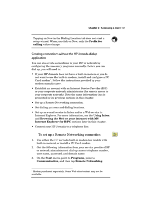 Page 105 Chapter 6 | Accessing e-mail | 101 
  
Tapping on New in the Dialing Location tab does not start a 
setup wizard. When you click on New, only the Prefix for 
calling values change. 
 
Creating connections without the HP Jornada dialup 
application  
You can also create connections to your ISP or network by 
configuring the necessary programs manually. Before you can 
dial up, you will need to: 
  If your HP Jornada does not have a built-in modem or you do 
not want to use the built-in modem, install...