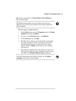 Page 107 Chapter 6 | Accessing e-mail | 103 
  
information, see chapter 3, Connecting to your desktop or 
refer to online Help.  
HP dialup automatically sets up an Inbox service for you. 
However, you can also set up Inbox services from within the 
Inbox program. 
 
To set up an e-mail service 
1. On the Start menu, point to Programs, point to Pocket 
Outlook, and then tap Inbox. 
2.  In Inbox, on the Services menu, tap Options. 
3. On the Services tab, tap Add. 
4.  The Mail Service Setup wizard will guide...