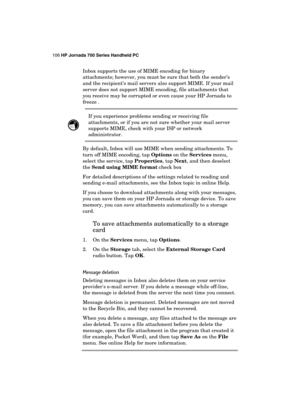 Page 110106 HP Jornada 700 Series Handheld PC 
 
Inbox supports the use of MIME encoding for binary 
attachments; however, you must be sure that both the sender’s 
and the recipient’s mail servers also support MIME. If your mail 
server does not support MIME encoding, file attachments that 
you receive may be corrupted or even cause your HP Jornada to 
freeze .  
 If you experience problems sending or receiving file 
attachments, or if you are not sure whether your mail server 
supports MIME, check with your ISP...