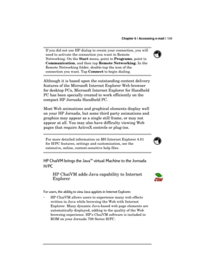 Page 113 Chapter 6 | Accessing e-mail | 109 
  
If you did not use HP dialup to create your connection, you will 
need to activate the connection you want in Remote 
Networking. On the Start menu, point to Programs, point to 
Communication, and then tap Remote Networking. In the 
Remote Networking folder, double-tap the icon of the 
connection you want. Tap Connect to begin dialing.  
 
Although it is based upon the outstanding content delivery 
features of the Microsoft Internet Explorer Web browser 
for...